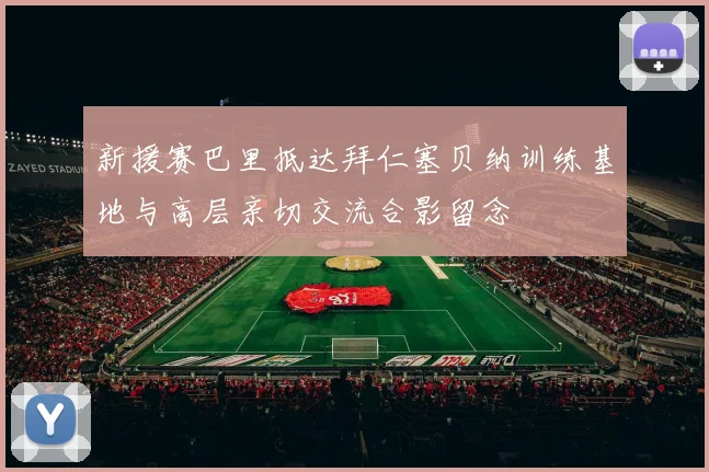 新援赛巴里抵达拜仁塞贝纳训练基地与高层亲切交流合影留念