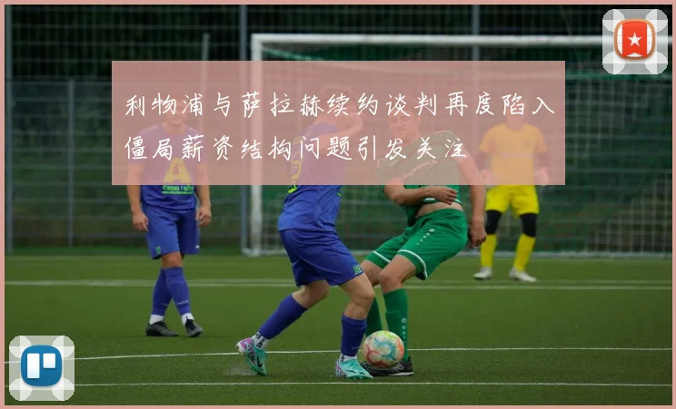 利物浦与萨拉赫续约谈判再度陷入僵局薪资结构问题引发关注