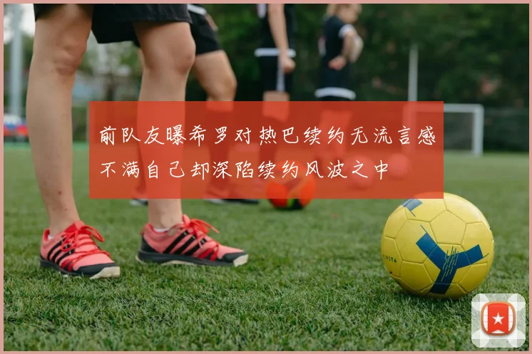 前队友曝希罗对热巴续约无流言感不满自己却深陷续约风波之中