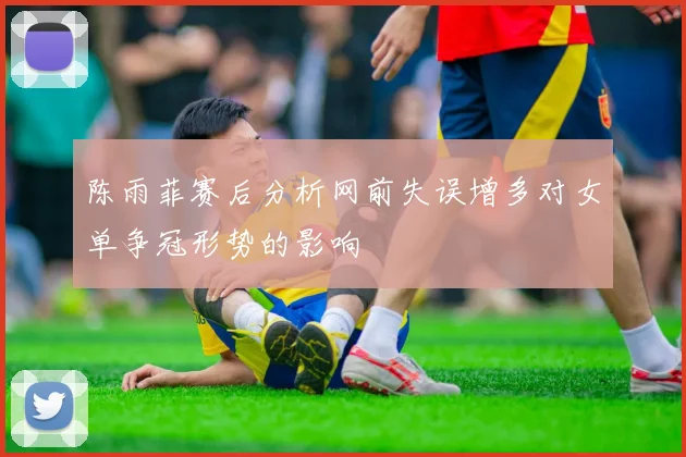 陈雨菲赛后分析网前失误增多对女单争冠形势的影响