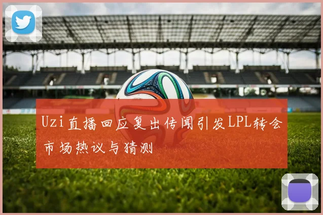 Uzi直播回应复出传闻引发LPL转会市场热议与猜测