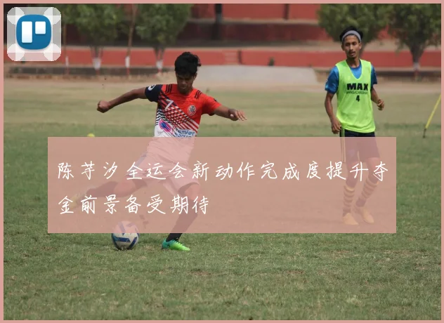 陈芋汐全运会新动作完成度提升夺金前景备受期待